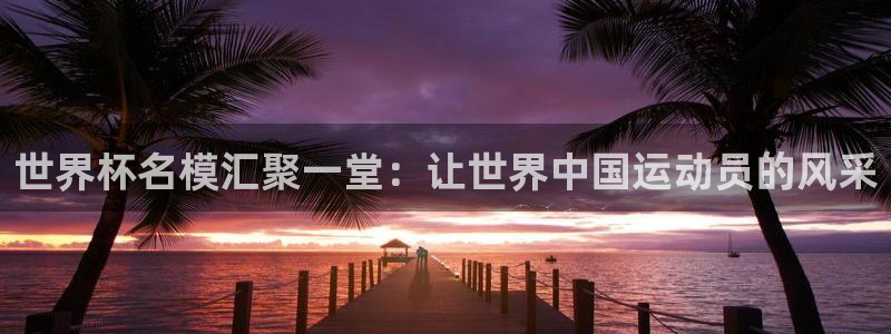 世界杯亚洲区预选赛积分榜:世界杯名模汇聚一堂:让世界中国运动员的风采